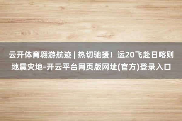云开体育翱游航迹 | 热切驰援！运20飞赴日喀则地震灾地-开云平台网页版网址(官方)登录入口