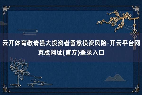 云开体育敬请强大投资者留意投资风险-开云平台网页版网址(官方)登录入口
