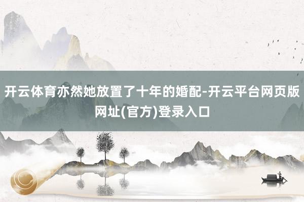 开云体育亦然她放置了十年的婚配-开云平台网页版网址(官方)登录入口