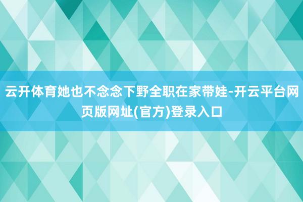 云开体育她也不念念下野全职在家带娃-开云平台网页版网址(官方)登录入口
