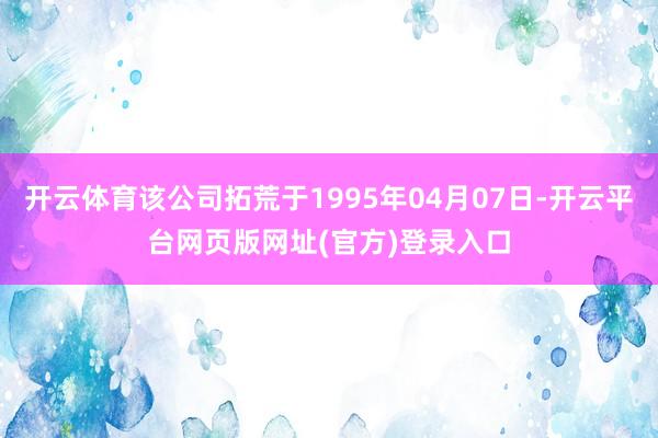 开云体育该公司拓荒于1995年04月07日-开云平台网页版网址(官方)登录入口