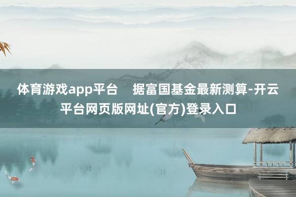 体育游戏app平台 据富国基金最新测算-开云平台网页版网址(官方)登录入口