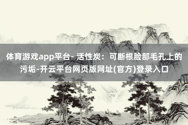 体育游戏app平台- 活性炭:可断根脸部毛孔上的污垢-开云平台网页版网址(官方)登录入口
