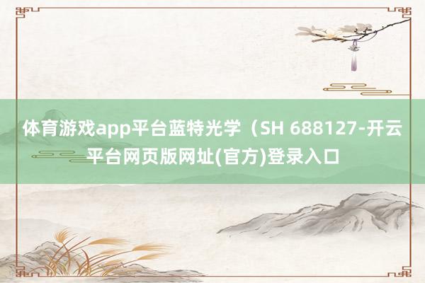 体育游戏app平台蓝特光学（SH 688127-开云平台网页版网址(官方)登录入口