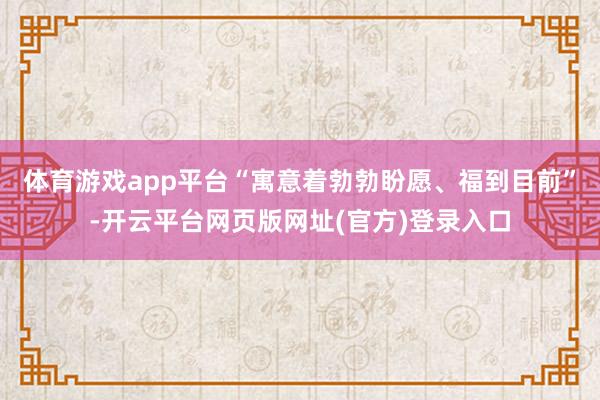 体育游戏app平台“寓意着勃勃盼愿、福到目前”-开云平台网页版网址(官方)登录入口