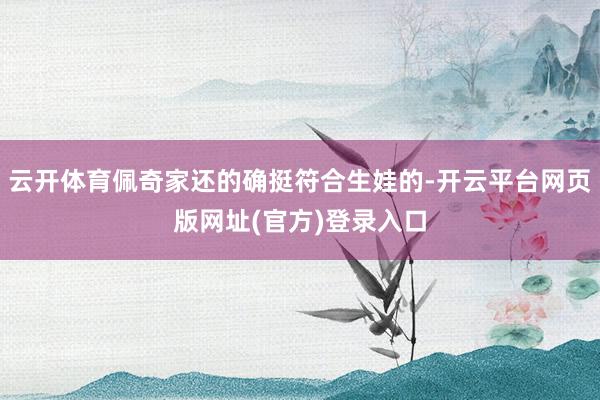 云开体育佩奇家还的确挺符合生娃的-开云平台网页版网址(官方)登录入口