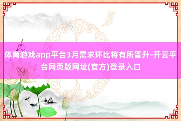 体育游戏app平台3月需求环比将有所晋升-开云平台网页版网址(官方)登录入口