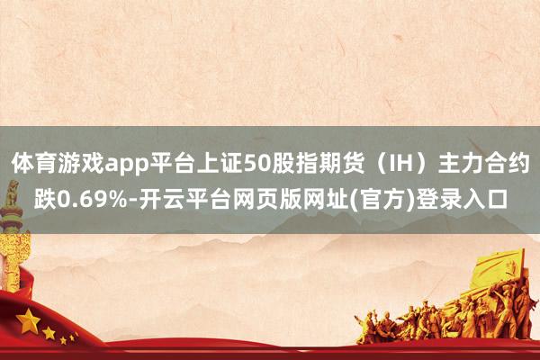 体育游戏app平台上证50股指期货（IH）主力合约跌0.69%-开云平台网页版网址(官方)登录入口