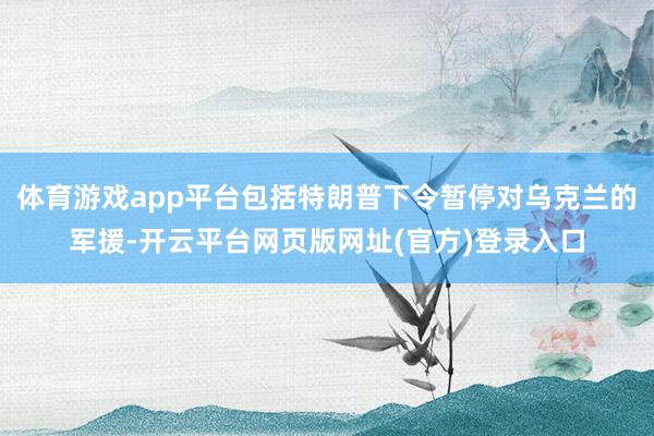 体育游戏app平台包括特朗普下令暂停对乌克兰的军援-开云平台网页版网址(官方)登录入口
