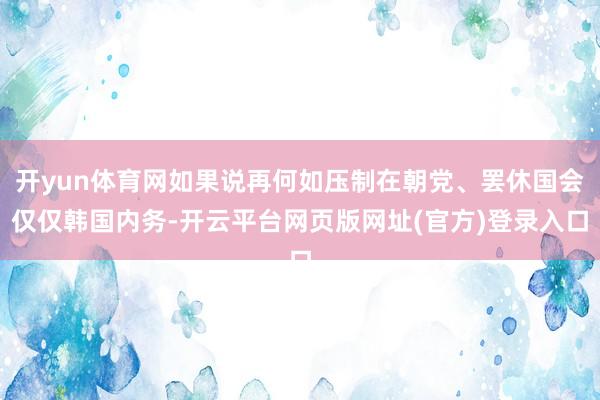 开yun体育网如果说再何如压制在朝党、罢休国会仅仅韩国内务-开云平台网页版网址(官方)登录入口