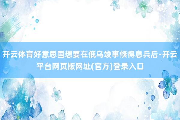 开云体育好意思国想要在俄乌竣事倏得息兵后-开云平台网页版网址(官方)登录入口