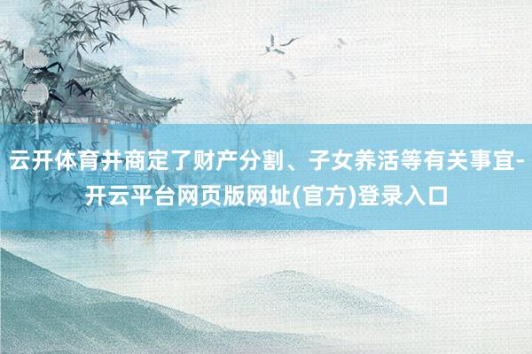 云开体育并商定了财产分割、子女养活等有关事宜-开云平台网页版网址(官方)登录入口