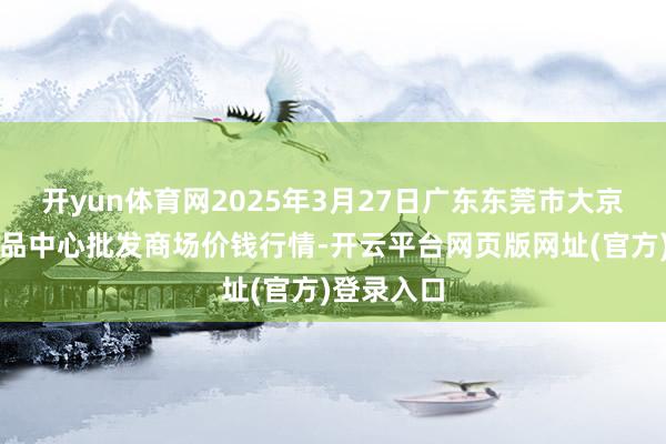 开yun体育网2025年3月27日广东东莞市大京九农副居品中心批发商场价钱行情-开云平台网页版网址(官方)登录入口