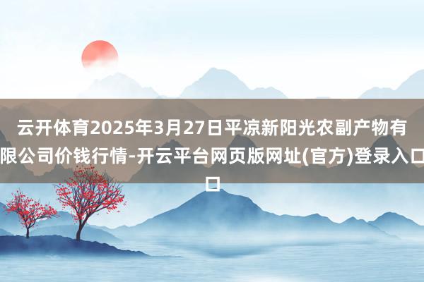云开体育2025年3月27日平凉新阳光农副产物有限公司价钱行情-开云平台网页版网址(官方)登录入口