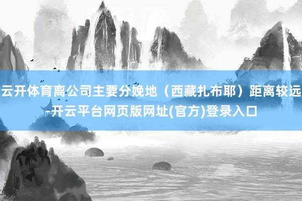 云开体育离公司主要分娩地（西藏扎布耶）距离较远-开云平台网页版网址(官方)登录入口