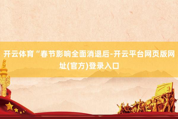 开云体育“春节影响全面消退后-开云平台网页版网址(官方)登录入口