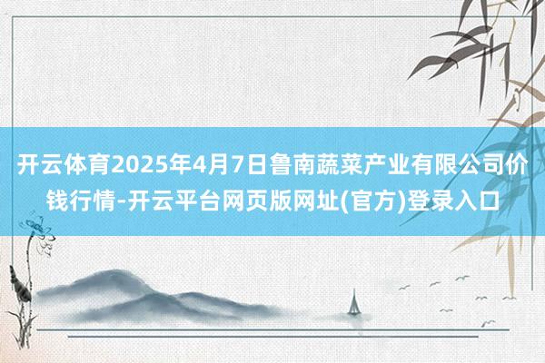 开云体育2025年4月7日鲁南蔬菜产业有限公司价钱行情-开云平台网页版网址(官方)登录入口
