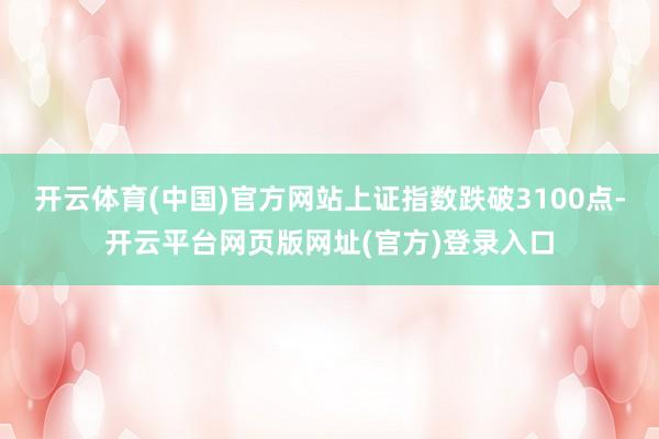 开云体育(中国)官方网站上证指数跌破3100点-开云平台网页版网址(官方)登录入口