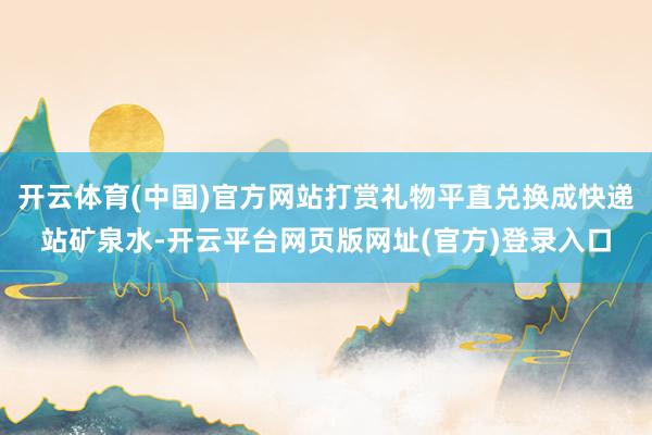 开云体育(中国)官方网站打赏礼物平直兑换成快递站矿泉水-开云平台网页版网址(官方)登录入口