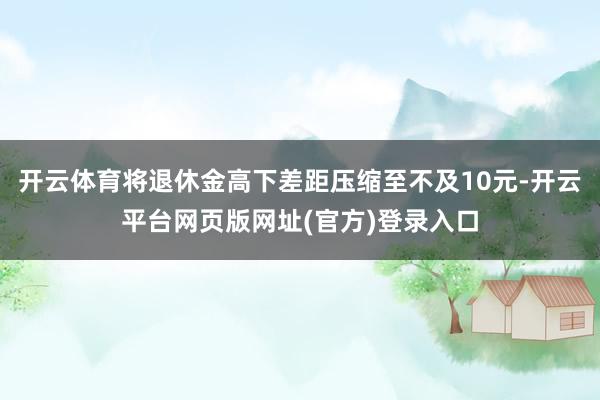 开云体育将退休金高下差距压缩至不及10元-开云平台网页版网址(官方)登录入口