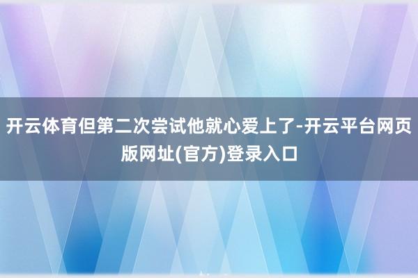 开云体育但第二次尝试他就心爱上了-开云平台网页版网址(官方)登录入口