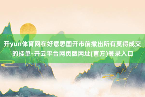 开yun体育网在好意思国开市前撤出所有莫得成交的挂单-开云平台网页版网址(官方)登录入口