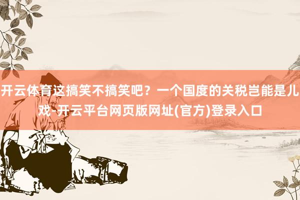 开云体育这搞笑不搞笑吧？一个国度的关税岂能是儿戏-开云平台网页版网址(官方)登录入口