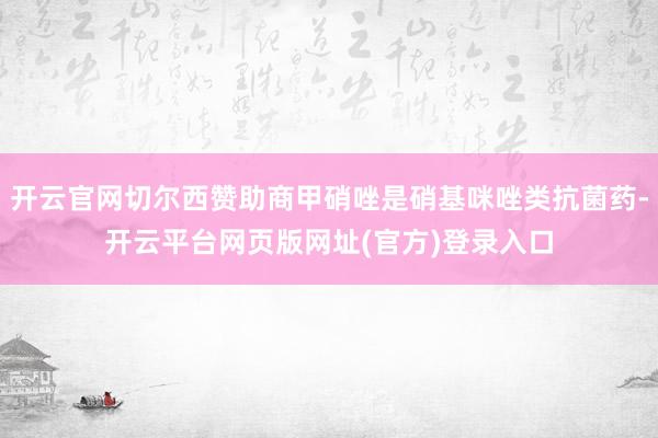 开云官网切尔西赞助商甲硝唑是硝基咪唑类抗菌药-开云平台网页版网址(官方)登录入口