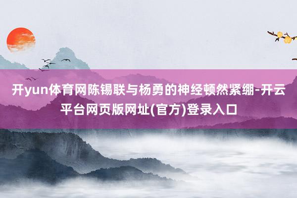 开yun体育网陈锡联与杨勇的神经顿然紧绷-开云平台网页版网址(官方)登录入口