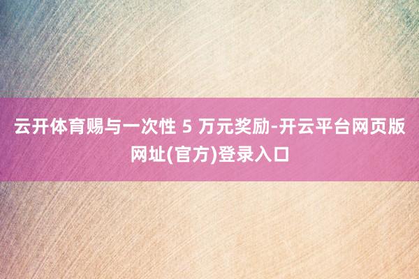 云开体育赐与一次性 5 万元奖励-开云平台网页版网址(官方)登录入口