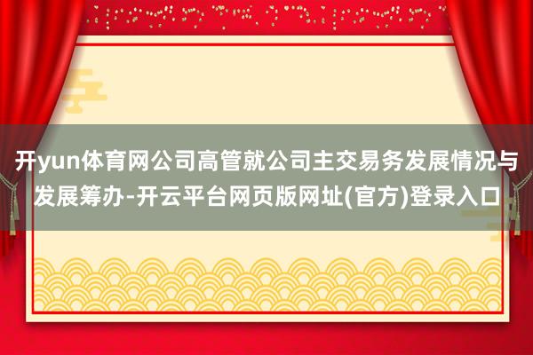 开yun体育网公司高管就公司主交易务发展情况与发展筹办-开云平台网页版网址(官方)登录入口