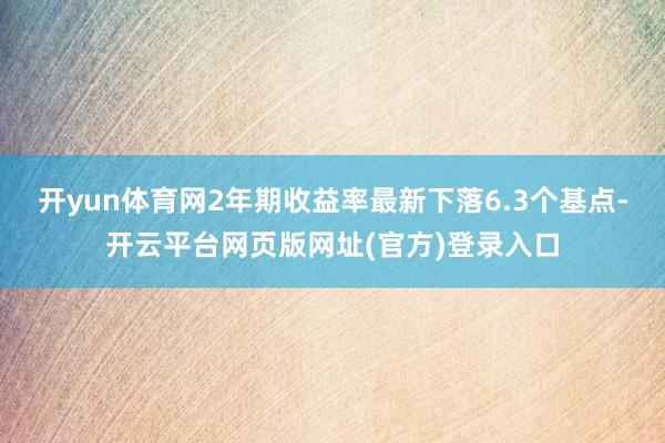 开yun体育网2年期收益率最新下落6.3个基点-开云平台网页版网址(官方)登录入口