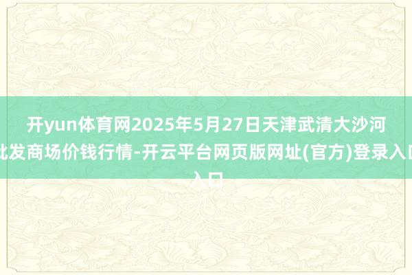 开yun体育网2025年5月27日天津武清大沙河批发商场价钱行情-开云平台网页版网址(官方)登录入口