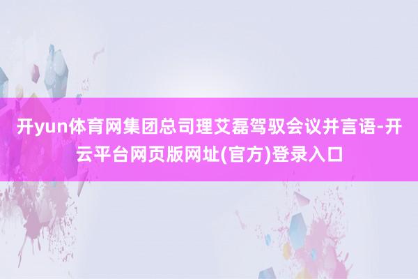 开yun体育网集团总司理艾磊驾驭会议并言语-开云平台网页版网址(官方)登录入口