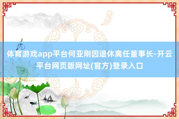 体育游戏app平台何亚刚因退休离任董事长-开云平台网页版网址(官方)登录入口