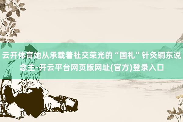 云开体育她从承载着社交荣光的“国礼”针灸铜东说念主-开云平台网页版网址(官方)登录入口