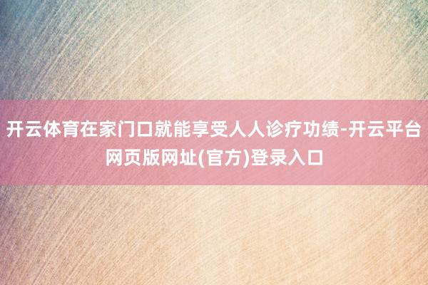 开云体育在家门口就能享受人人诊疗功绩-开云平台网页版网址(官方)登录入口