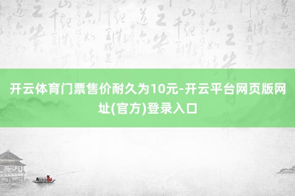 开云体育门票售价耐久为10元-开云平台网页版网址(官方)登录入口