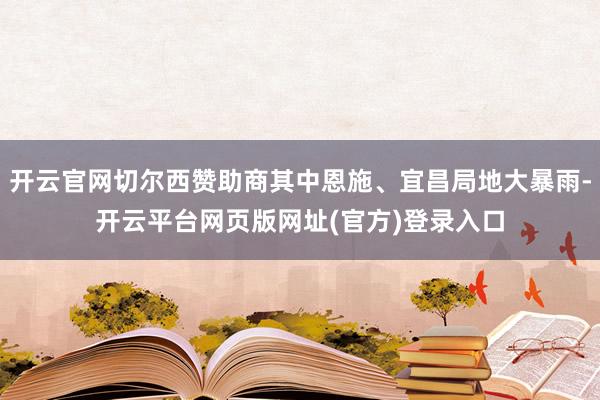 开云官网切尔西赞助商其中恩施、宜昌局地大暴雨-开云平台网页版网址(官方)登录入口