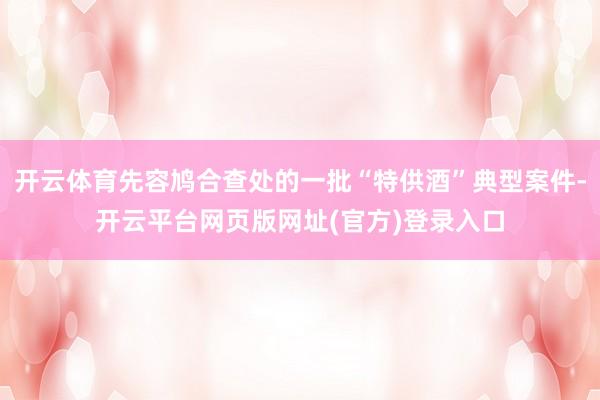 开云体育先容鸠合查处的一批“特供酒”典型案件-开云平台网页版网址(官方)登录入口