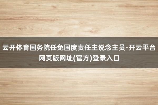 云开体育国务院任免国度责任主说念主员-开云平台网页版网址(官方)登录入口