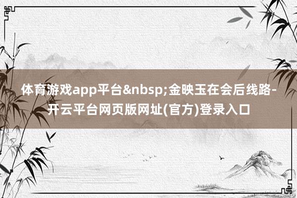 体育游戏app平台&nbsp;　　金映玉在会后线路-开云平台网页版网址(官方)登录入口