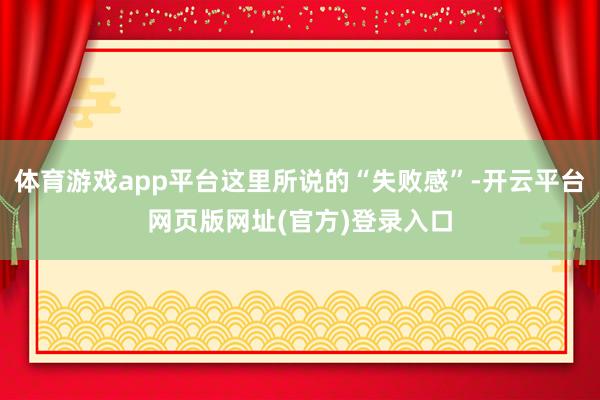 体育游戏app平台这里所说的“失败感”-开云平台网页版网址(官方)登录入口
