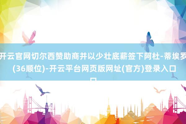 开云官网切尔西赞助商并以少壮底薪签下阿杜-蒂埃罗 (36顺位)-开云平台网页版网址(官方)登录入口