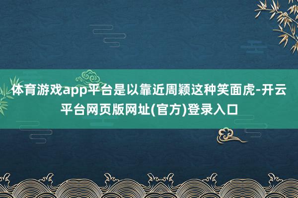 体育游戏app平台是以靠近周颖这种笑面虎-开云平台网页版网址(官方)登录入口