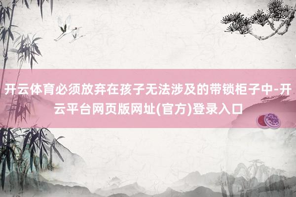 开云体育必须放弃在孩子无法涉及的带锁柜子中-开云平台网页版网址(官方)登录入口