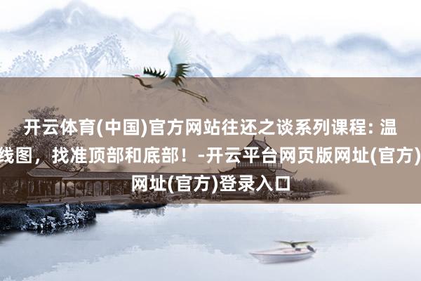 开云体育(中国)官方网站往还之谈系列课程: 温和惩办K线图，找准顶部和底部！-开云平台网页版网址(官方)登录入口