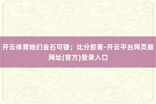 开云体育她们金石可镂；比分胶著-开云平台网页版网址(官方)登录入口