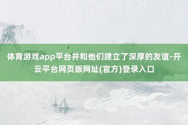 体育游戏app平台并和他们建立了深厚的友谊-开云平台网页版网址(官方)登录入口