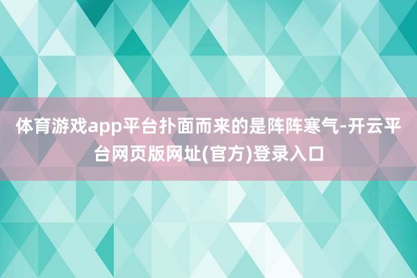 体育游戏app平台扑面而来的是阵阵寒气-开云平台网页版网址(官方)登录入口